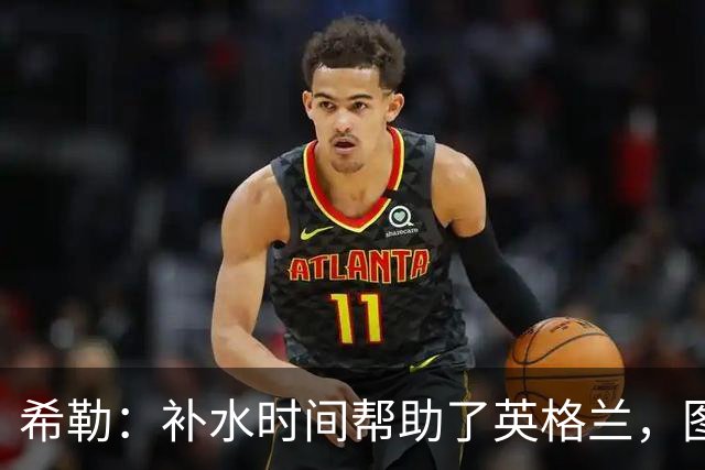 希勒：补水时间帮助了英格兰，图赫尔得以把战术想法传递给球员们