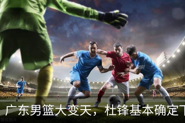 广东男篮大变天，杜锋基本确定下课，六大问题明显，球迷直呼“天亮了”！